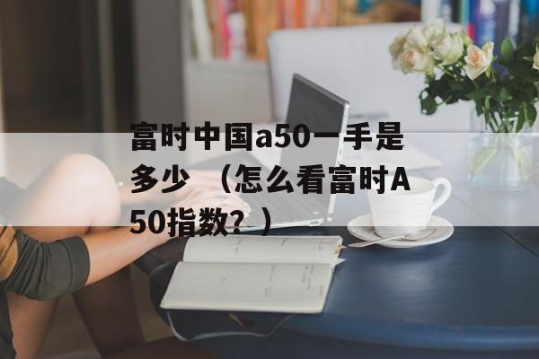 富时中国a50一手是多少 （怎么看富时A50指数？）