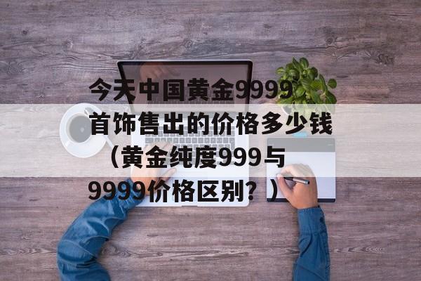 今天中国黄金9999首饰售出的价格多少钱 （黄金纯度999与9999价格区别？）