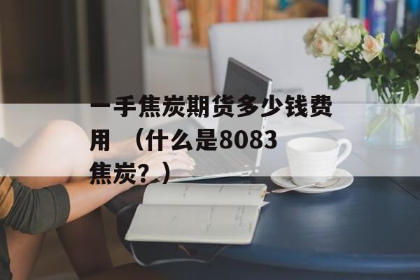 一手焦炭期货多少钱费用 （什么是8083焦炭？）