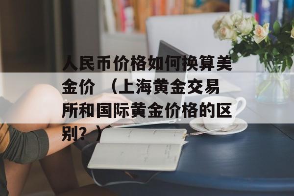 人民币价格如何换算美金价 （上海黄金交易所和国际黄金价格的区别？）