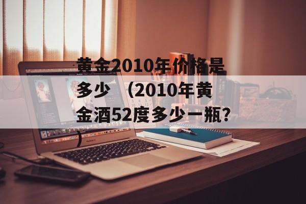 黄金2010年价格是多少 （2010年黄金酒52度多少一瓶？）