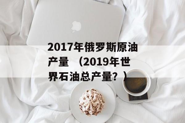 2017年俄罗斯原油产量 （2019年世界石油总产量？）