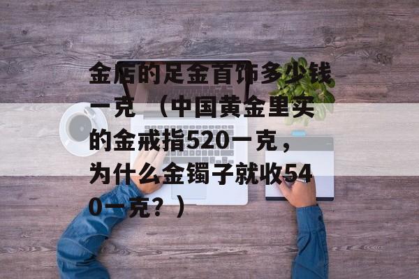 金店的足金首饰多少钱一克 （中国黄金里买的金戒指520一克，为什么金镯子就收540一克？）