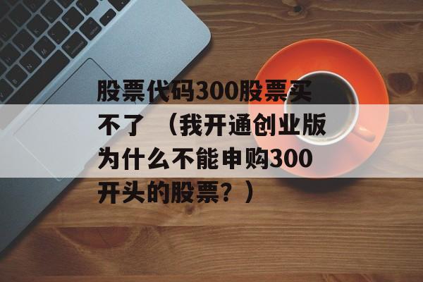 股票代码300股票买不了 （我开通创业版为什么不能申购300开头的股票？）