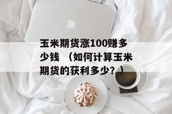 玉米期货涨100赚多少钱 （如何计算玉米期货的获利多少？）