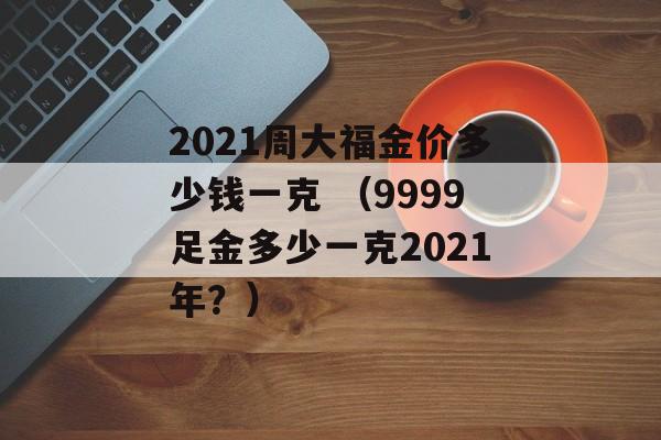 2021周大福金价多少钱一克 （9999足金多少一克2021年？）