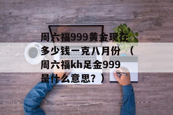 周六福999黄金现在多少钱一克八月份 （周六福kh足金999是什么意思？）