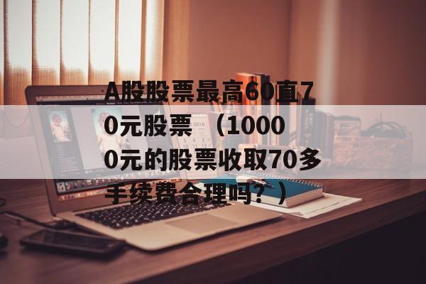 A股股票最高60直70元股票 （10000元的股票收取70多手续费合理吗？）