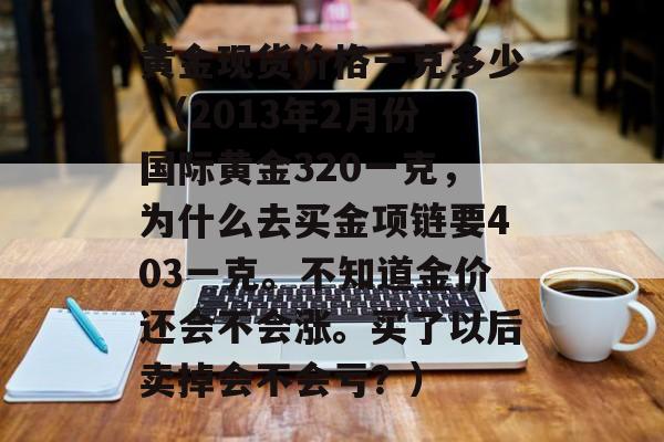 黄金现货价格一克多少 （2013年2月份国际黄金320一克，为什么去买金项链要403一克。不知道金价还会不会涨。买了以后卖掉会不会亏？）