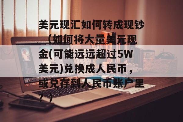 美元现汇如何转成现钞 （如何将大量美元现金(可能远远超过5W美元)兑换成人民币，或兑存到人民币账户里？）