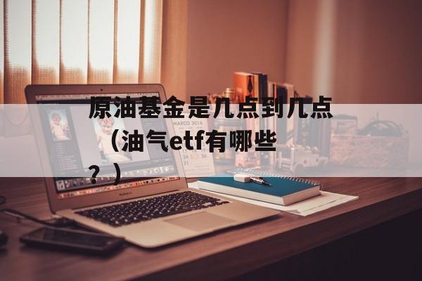 原油基金是几点到几点 （油气etf有哪些？）