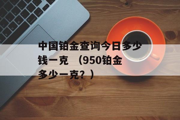 中国铂金查询今日多少钱一克 （950铂金多少一克？）