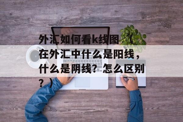 外汇如何看k线图 （在外汇中什么是阳线，什么是阴线？怎么区别？）