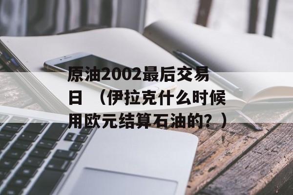 原油2002最后交易日 （伊拉克什么时候用欧元结算石油的？）