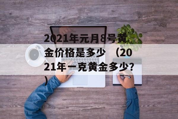 2021年元月8号黄金价格是多少 （2021年一克黄金多少？）