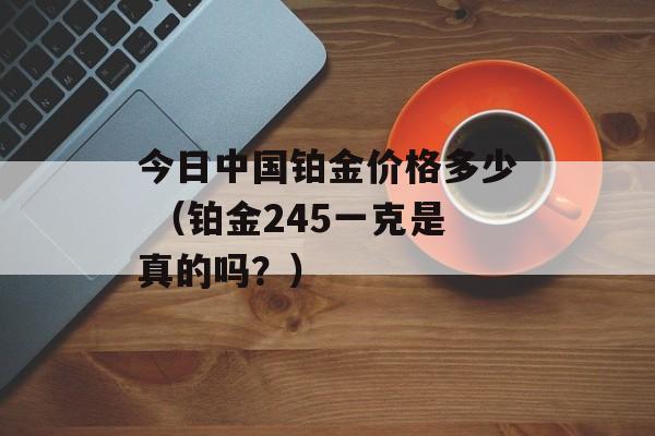 今日中国铂金价格多少 （铂金245一克是真的吗？）