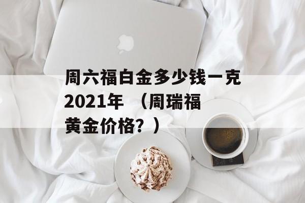 周六福白金多少钱一克2021年 （周瑞福黄金价格？）