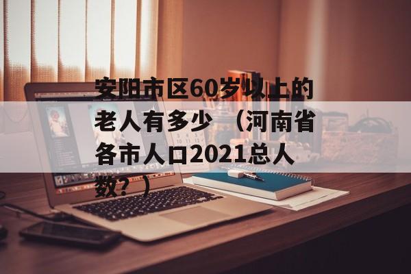 安阳市区60岁以上的老人有多少 （河南省各市人口2021总人数？）