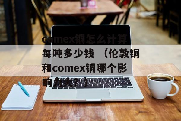 comex铜怎么计算每吨多少钱 （伦敦铜和comex铜哪个影响力大？）