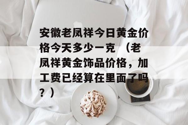 安徽老凤祥今日黄金价格今天多少一克 （老凤祥黄金饰品价格，加工费已经算在里面了吗？）