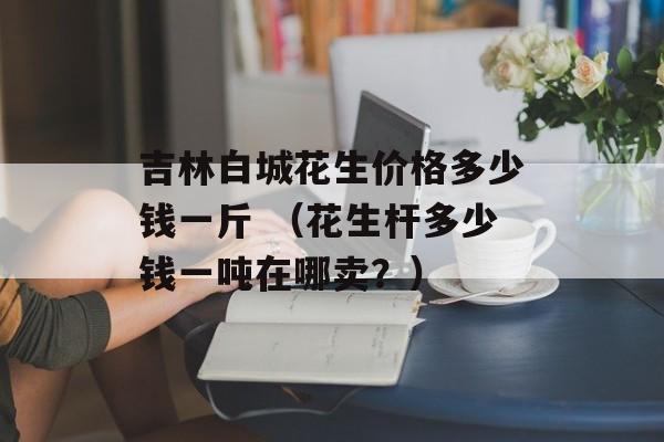 吉林白城花生价格多少钱一斤 （花生杆多少钱一吨在哪卖？）