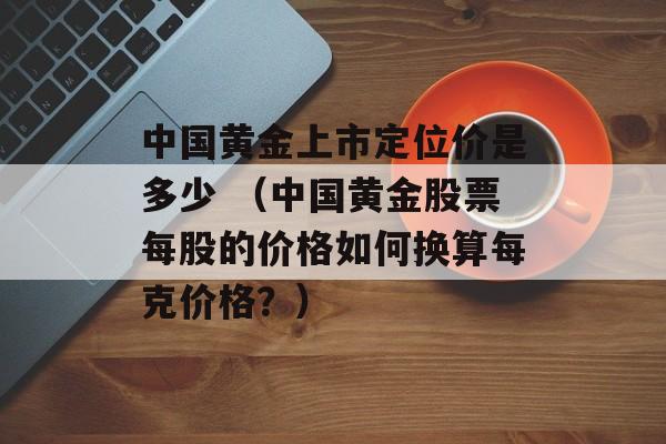 中国黄金上市定位价是多少 （中国黄金股票每股的价格如何换算每克价格？）