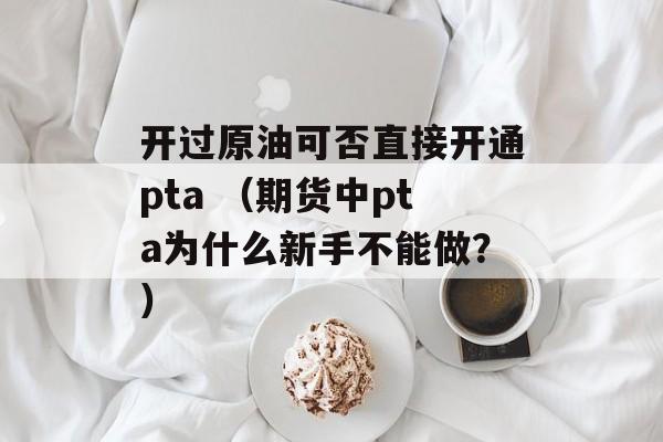 开过原油可否直接开通pta （期货中pta为什么新手不能做？）