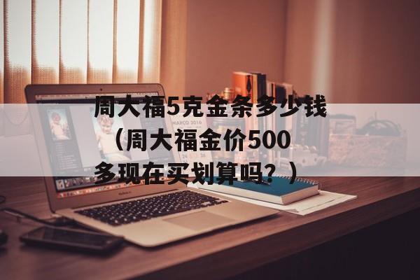 周大福5克金条多少钱 （周大福金价500多现在买划算吗？）