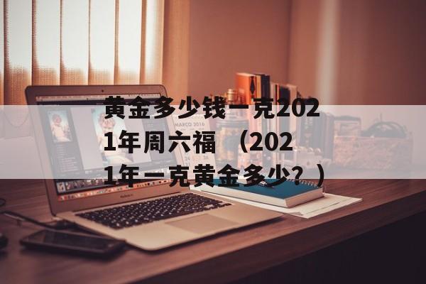 黄金多少钱一克2021年周六福 （2021年一克黄金多少？）