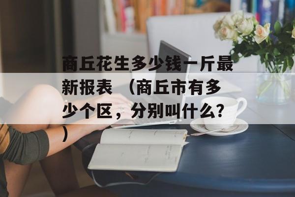 商丘花生多少钱一斤最新报表 （商丘市有多少个区，分别叫什么？）