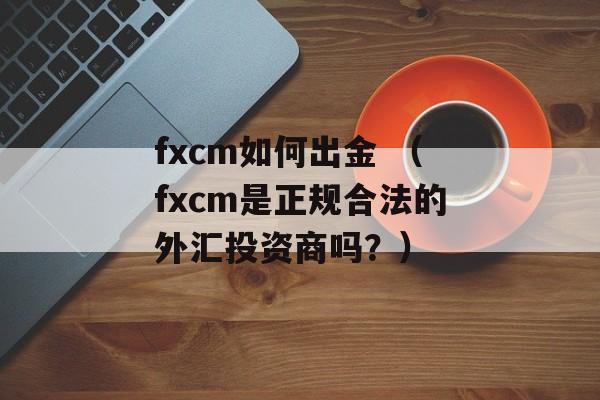 fxcm如何出金 （fxcm是正规合法的外汇投资商吗？）