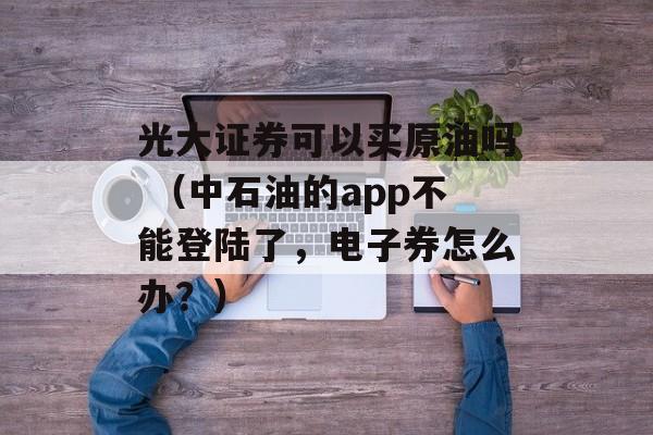 光大证券可以买原油吗 （中石油的app不能登陆了，电子券怎么办？）