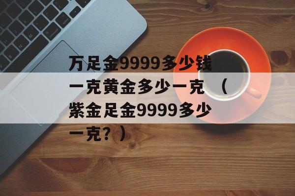 万足金9999多少钱一克黄金多少一克 （紫金足金9999多少一克？）