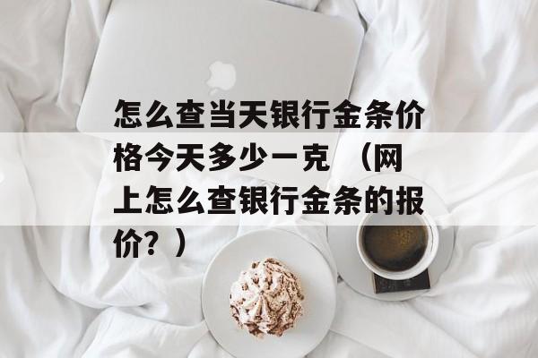 怎么查当天银行金条价格今天多少一克 （网上怎么查银行金条的报价？）