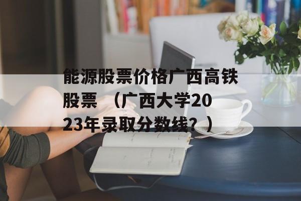 能源股票价格广西高铁股票 （广西大学2023年录取分数线？）