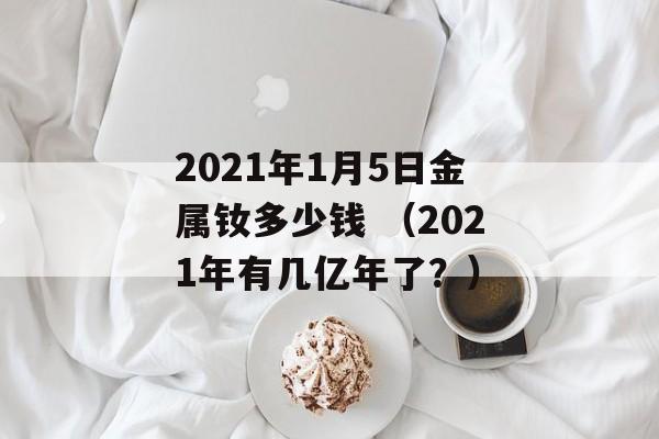 2021年1月5日金属钕多少钱 （2021年有几亿年了？）