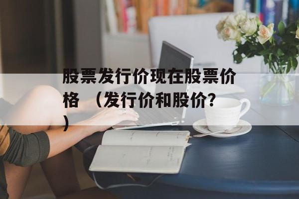 股票发行价现在股票价格 （发行价和股价？）