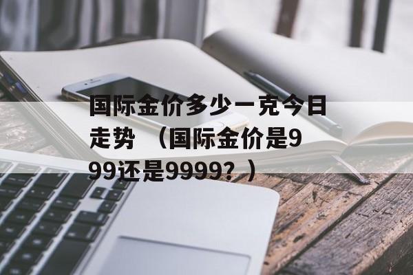 国际金价多少一克今日走势 （国际金价是999还是9999？）