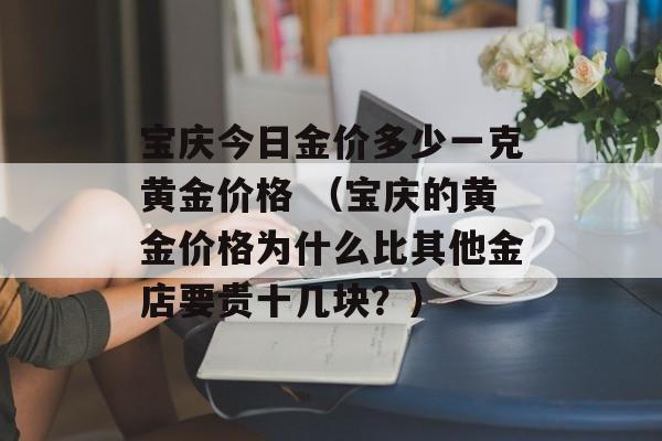 宝庆今日金价多少一克黄金价格 （宝庆的黄金价格为什么比其他金店要贵十几块？）