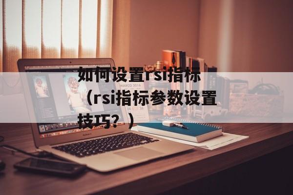 如何设置rsi指标 （rsi指标参数设置技巧？）