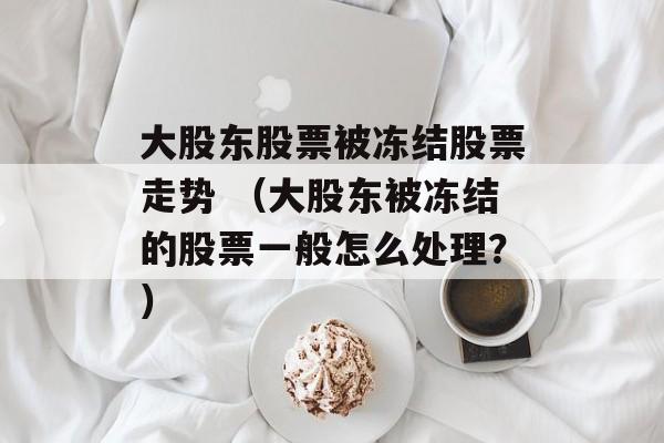 大股东股票被冻结股票走势 （大股东被冻结的股票一般怎么处理？）