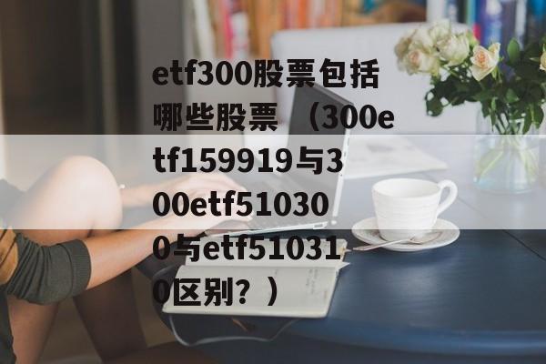 etf300股票包括哪些股票 （300etf159919与300etf510300与etf510310区别？）