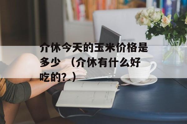 介休今天的玉米价格是多少 （介休有什么好吃的？）