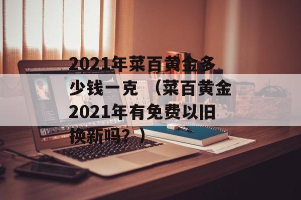 2021年菜百黄金多少钱一克 （菜百黄金2021年有免费以旧换新吗？）