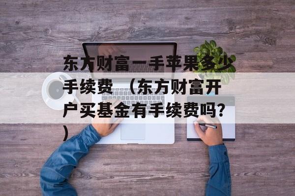 东方财富一手苹果多少手续费 （东方财富开户买基金有手续费吗？）