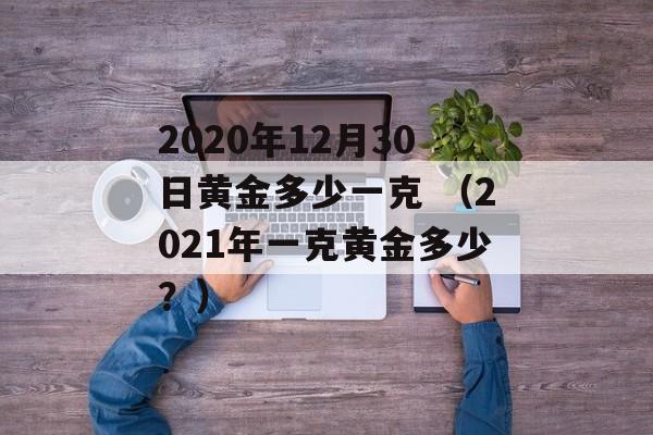 2020年12月30日黄金多少一克 （2021年一克黄金多少？）