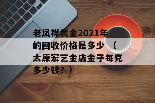 老凤祥黄金2021年的回收价格是多少 （太原宏艺金店金子每克多少钱？）