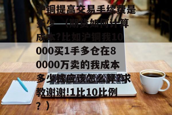 沪铜提高交易手续费是多少 （期货如何计算成本?比如沪铜我10000买1手多仓在80000万卖的我成本多少钱应该怎么算?求教谢谢!1比10比例？）