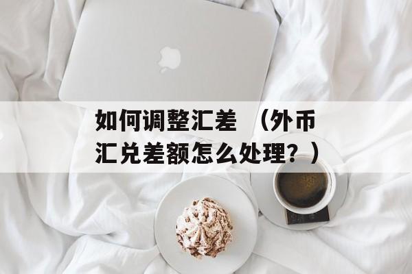 如何调整汇差 （外币汇兑差额怎么处理？）