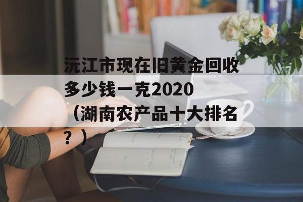 沅江市现在旧黄金回收多少钱一克2020 （湖南农产品十大排名？）